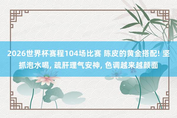 2026世界杯赛程104场比赛 陈皮的黄金搭配! 坚抓泡水喝， 疏肝理气安神， 色调越来越颜面