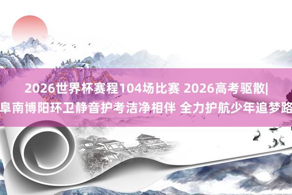 2026世界杯赛程104场比赛 2026高考驱散|阜南博阳环卫静音护考洁净相伴 全力护航少年追梦路