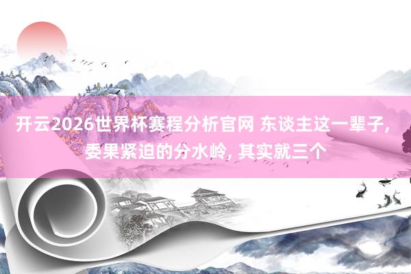 开云2026世界杯赛程分析官网 东谈主这一辈子， 委果紧迫的分水岭， 其实就三个