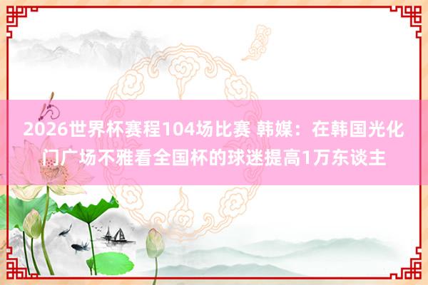 2026世界杯赛程104场比赛 韩媒：在韩国光化门广场不雅看全国杯的球迷提高1万东谈主
