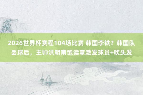 2026世界杯赛程104场比赛 韩国李铁？韩国队丢球后，<a href=