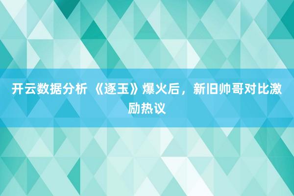 开云数据分析 《逐玉》爆火后，新旧帅哥对比激励热议