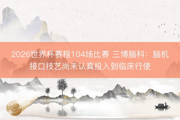 2026世界杯赛程104场比赛 三博脑科:脑机接口技艺尚未认真投入到临床行使