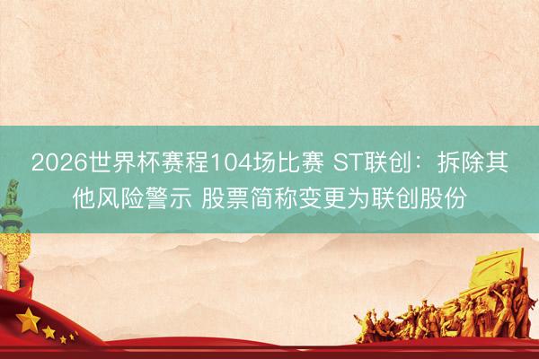 2026世界杯赛程104场比赛 ST联创:拆除其他风险警示 股票简称变更为联创股份