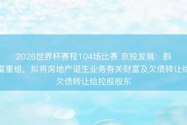 2026世界杯赛程104场比赛 京投发展：斟酌要紧财富重组，拟将房地产诞生业务有关财富及欠债转让给控股股东