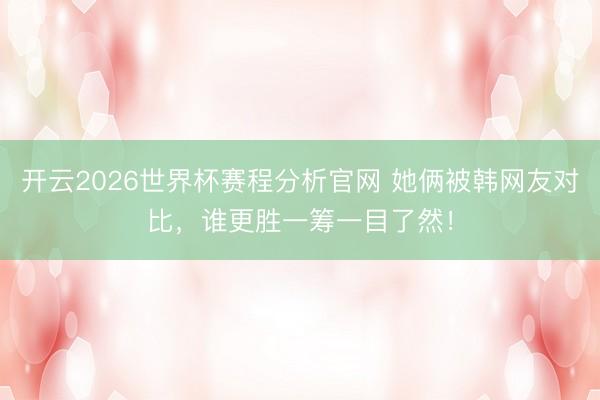 开云2026世界杯赛程分析官网 她俩被韩网友对比，谁更胜一筹一目了然！