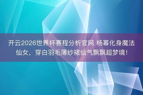 开云2026世界杯赛程分析官网 杨幂化身魔法仙女，穿白羽毛薄纱裙仙气飘飘超梦境！