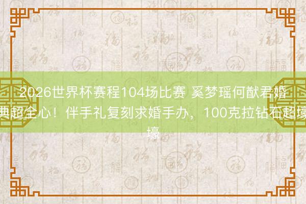 2026世界杯赛程104场比赛 奚梦瑶何猷君婚典超全心!伴手礼复刻求婚手办,100克拉钻石超壕
