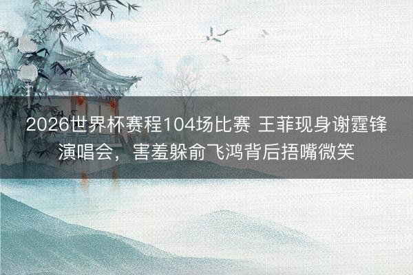 2026世界杯赛程104场比赛 王菲现身谢霆锋演唱会，害羞躲俞飞鸿背后捂嘴微笑