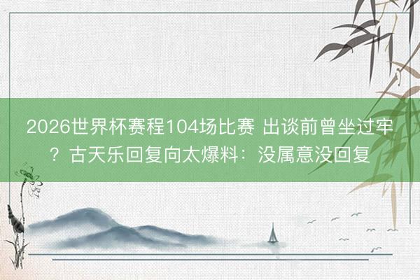 2026世界杯赛程104场比赛 出谈前曾坐过牢？古天乐回复向太爆料：没属意没回复