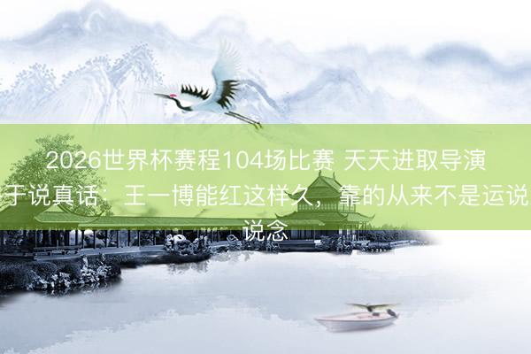 2026世界杯赛程104场比赛 天天进取导演终于说真话：王一博能红这样久，<a href=