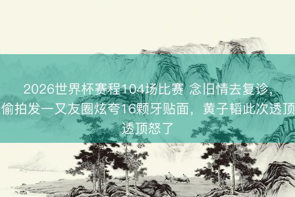 2026世界杯赛程104场比赛 念旧情去复诊，却被偷拍发一又友圈炫夸16颗牙贴面，黄子韬此次透顶怒了
