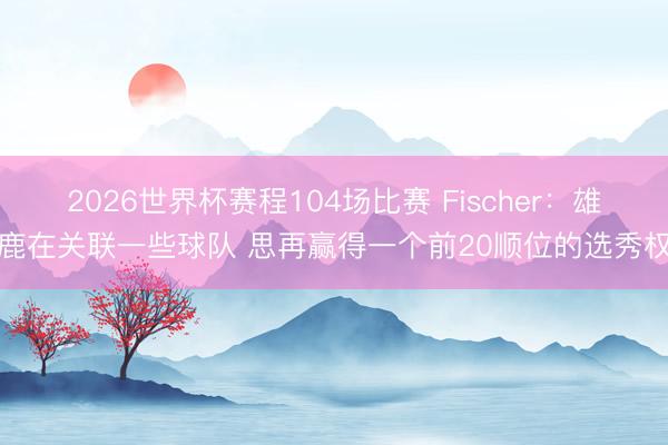 2026世界杯赛程104场比赛 Fischer：雄鹿在关联一些球队 思再赢得一个前20顺位的选秀权