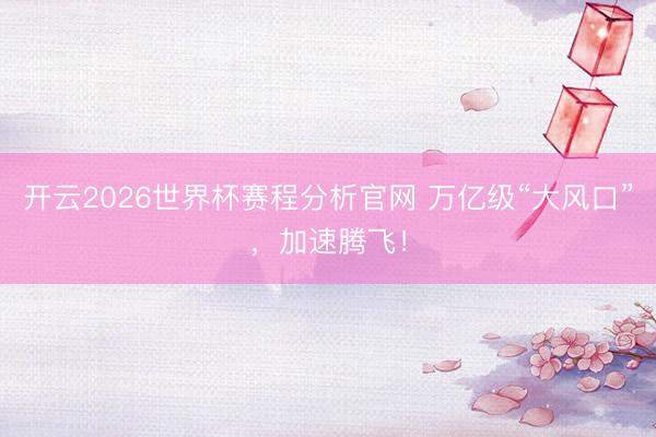 开云2026世界杯赛程分析官网 万亿级“大风口”，加速腾飞！