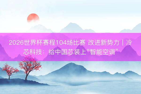 2026世界杯赛程104场比赛 改进新势力｜冷芯科技：给中国芯装上“智能空调”