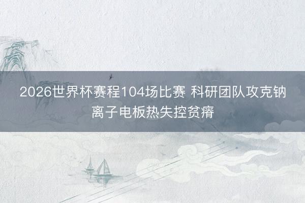2026世界杯赛程104场比赛 科研团队攻克钠离子电板热失控贫瘠