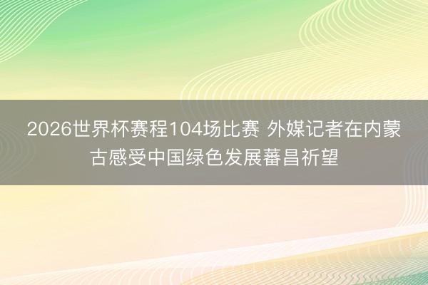 2026世界杯赛程104场比赛 外媒记者在内蒙古感受中国绿色发展蕃昌祈望