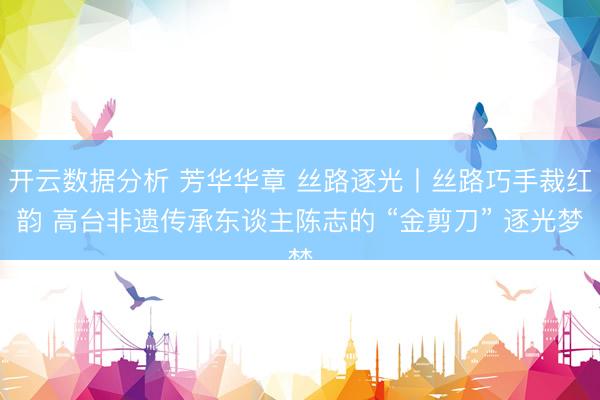 开云数据分析 芳华华章 丝路逐光丨丝路巧手裁红韵 高台非遗传承东谈主陈志的 “金剪刀” 逐光梦