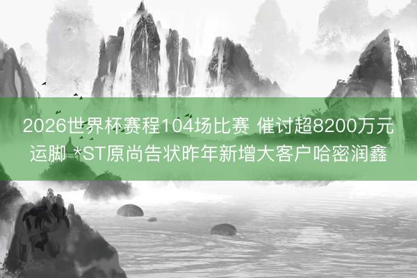2026世界杯赛程104场比赛 催讨超8200万元运脚 *ST原尚告状昨年新增大客户哈密润鑫