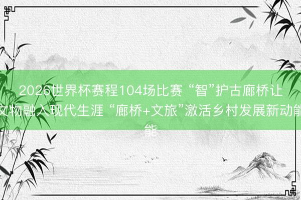 2026世界杯赛程104场比赛 “智”护古廊桥让文物融入现代生涯 “廊桥+文旅”激活乡村发展新动能