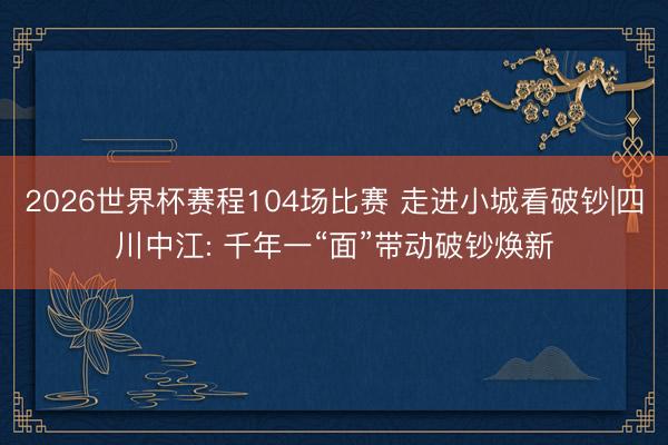 2026世界杯赛程104场比赛 走进小城看破钞|四川中江: 千年一“面”带动破钞焕新
