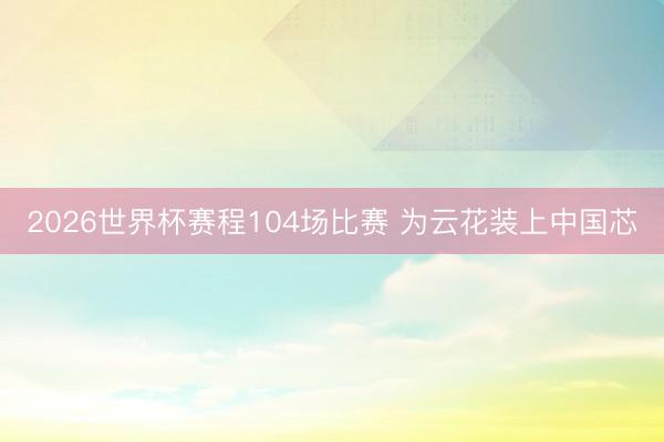 2026世界杯赛程104场比赛 为云花装上中国芯