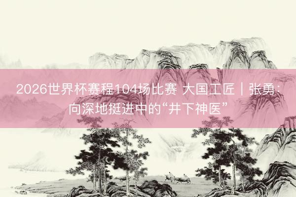 2026世界杯赛程104场比赛 大国工匠|张勇:向深地挺进中的“井下神医”