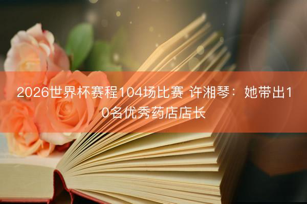 2026世界杯赛程104场比赛 许湘琴：她带出10名优秀药店店长
