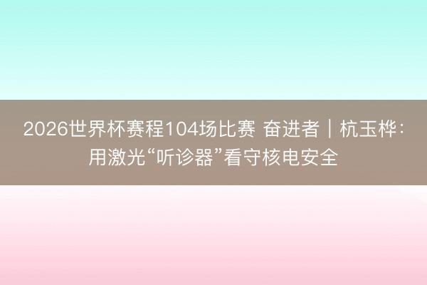 2026世界杯赛程104场比赛 奋进者｜杭玉桦：用激光“听诊器”看守核电安全