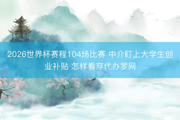 2026世界杯赛程104场比赛 中介盯上大学生创业补贴 怎样看穿代办罗网