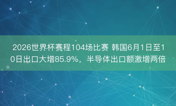 2026世界杯赛程104场比赛 韩国6月1日至10日出口大增85.9%,半导体出口额激增两倍