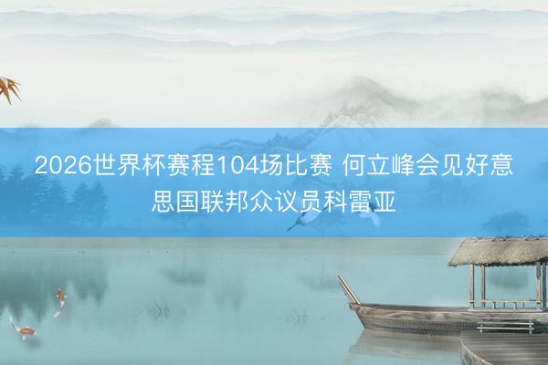 2026世界杯赛程104场比赛 何立峰会见好意思国联邦众议员科雷亚