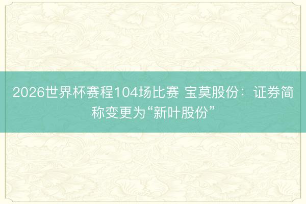 2026世界杯赛程104场比赛 宝莫股份：证券简称变更为“新叶股份”