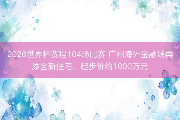 2026世界杯赛程104场比赛 广州海外金融城再添全新住宅，起步价约1000万元
