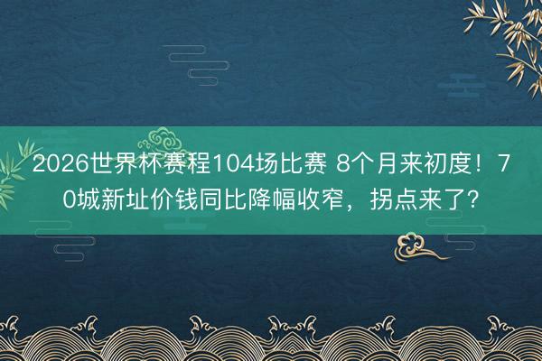 2026世界杯赛程104场比赛 8个月来初度！70城新址价钱同比降幅收窄，拐点来了？