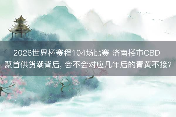 2026世界杯赛程104场比赛 济南楼市CBD 聚首供货潮背后, 会不会对应几年后的青黄不接?