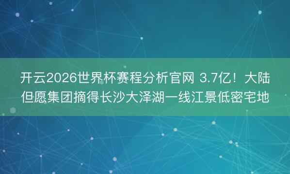 开云2026世界杯赛程分析官网 3.7亿!大陆但愿集团摘得长沙大泽湖一线江景低密宅地