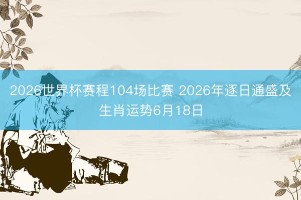 2026世界杯赛程104场比赛 2026年逐日通盛及生肖运势6月18日