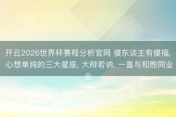 开云2026世界杯赛程分析官网 傻东谈主有傻福， 心想单纯的三大星座， 大辩若讷， 一直与和煦同业