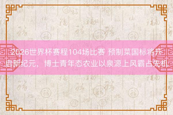 2026世界杯赛程104场比赛 预制菜国标将开启新纪元,博士青年态农业以泉源上风霸占先机