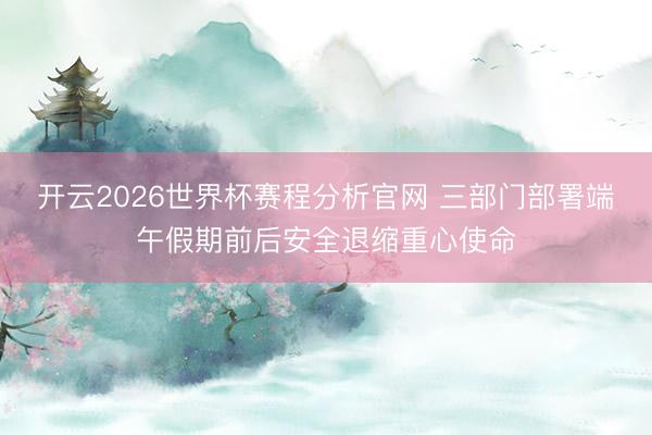 开云2026世界杯赛程分析官网 三部门部署端午假期前后安全退缩重心使命