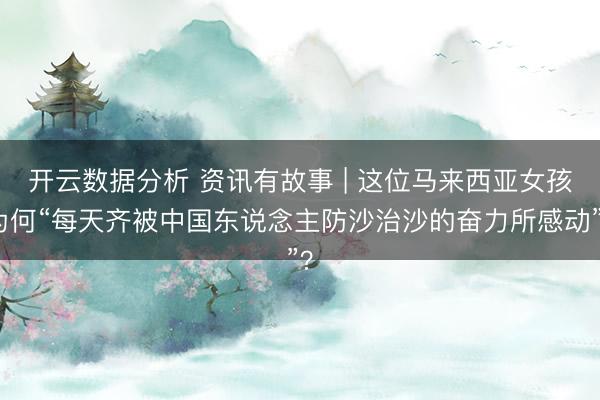 开云数据分析 资讯有故事 | 这位马来西亚女孩为何“每天齐被中国东说念主防沙治沙的奋力所感动”？