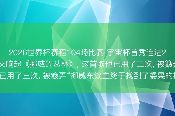 2026世界杯赛程104场比赛 宇宙杯首秀连进2球， 哈兰德的视频BGM又响起《挪威的丛林》， 这首歌他已用了三次， 被簸弄“挪威东谈主终于找到了委果的挪威丛林”
