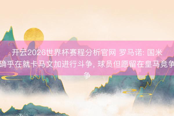 开云2026世界杯赛程分析官网 罗马诺: 国米确乎在就卡马文加进行斗争， 球员但愿留在皇马竞争