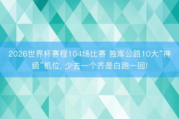 2026世界杯赛程104场比赛 独库公路10大“神级”机位, 少去一个齐是白跑一回!