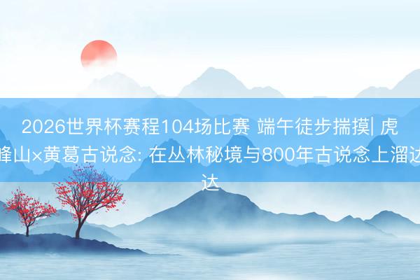 2026世界杯赛程104场比赛 端午徒步揣摸| 虎峰山×黄葛古说念: 在丛林秘境与800年古说念上溜达