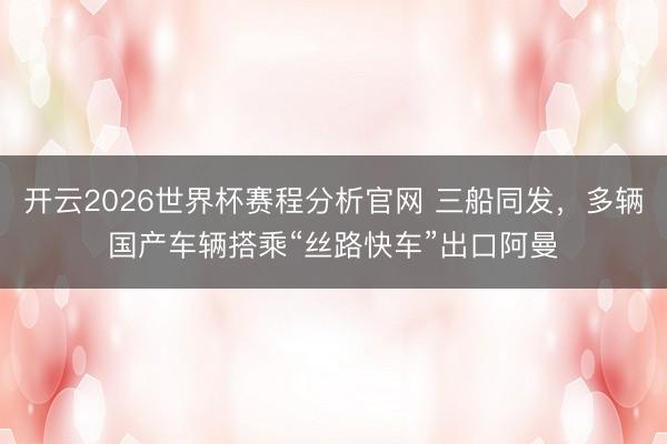 开云2026世界杯赛程分析官网 三船同发,多辆国产车辆搭乘“丝路快车”出口阿曼