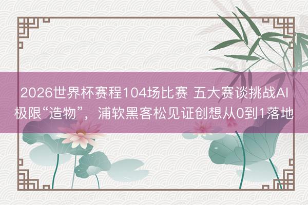 2026世界杯赛程104场比赛 五大赛谈挑战AI极限“造物”,浦软黑客松见证创想从0到1落地